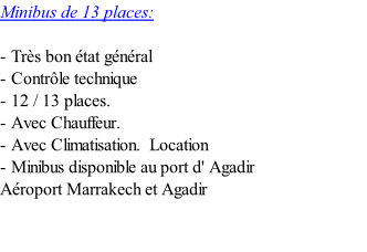 Minibus de 13 places:  - Très bon état général - Contrôle technique - 12 / 13 places. - Avec Chauffeur. - Avec Climatisation. 	Location       - Minibus disponible au port d' Agadir Aéroport Marrakech et Agadir